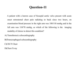 Question-11
A patient with a known case of bicuspid aortic valve present with acute
onset retrosternal chest pain radiating to back since two hours, on
examination blood pressure in the right arm was 180/110 mmhg and in the
left arm was 110/70 mmhg, so which of the following is the imaging
modality of choice to detect this condition?
A) Transthoracic echocardiography
B)Transesophageal echocardiography
C)CECT Chest
D)Chest X-ray
 