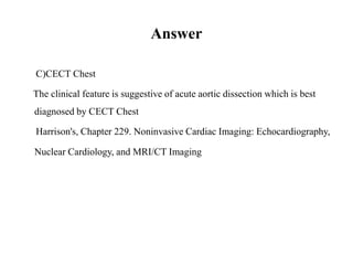 Answer
C)CECT Chest
The clinical feature is suggestive of acute aortic dissection which is best
diagnosed by CECT Chest
Harrison's, Chapter 229. Noninvasive Cardiac Imaging: Echocardiography,
Nuclear Cardiology, and MRI/CT Imaging
 
