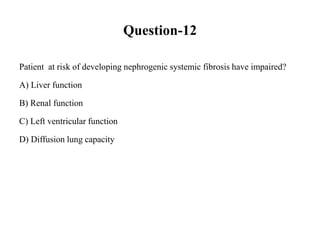 Question-12
Patient at risk of developing nephrogenic systemic fibrosis have impaired?
A) Liver function
B) Renal function
C) Left ventricular function
D) Diffusion lung capacity
 
