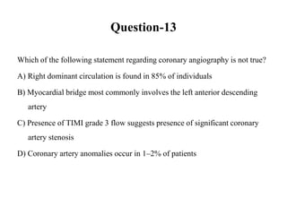 Question-13
Which of the following statement regarding coronary angiography is not true?
A) Right dominant circulation is found in 85% of individuals
B) Myocardial bridge most commonly involves the left anterior descending
artery
C) Presence of TIMI grade 3 flow suggests presence of significant coronary
artery stenosis
D) Coronary artery anomalies occur in 1–2% of patients
 