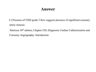 Answer
C) Presence of TIMI grade 3 flow suggests presence of significant coronary
artery stenosis
Harrison 18th edition, Chapter-230, Diagnostic Cardiac Catheterization and
Coronary Angiography: Introduction
 