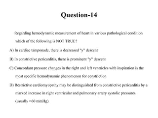 Question-14
Regarding hemodynamic measurement of heart in various pathological condition
which of the following is NOT TRUE?
A) In cardiac tamponade, there is decreased "y" descent
B) In constrictive pericarditis, there is prominent "y" descent
C) Concordant pressure changes in the right and left ventricles with inspiration is the
most specific hemodynamic phenomenon for constriction
D) Restrictive cardiomyopathy may be distinguished from constrictive pericarditis by a
marked increase in right ventricular and pulmonary artery systolic pressures
(usually >60 mmHg)
 