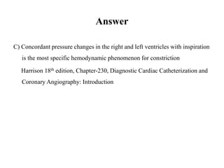 Answer
C) Concordant pressure changes in the right and left ventricles with inspiration
is the most specific hemodynamic phenomenon for constriction
Harrison 18th edition, Chapter-230, Diagnostic Cardiac Catheterization and
Coronary Angiography: Introduction
 