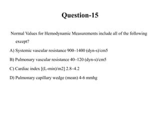 Question-15
Normal Values for Hemodynamic Measurements include all of the following
except?
A) Systemic vascular resistance 900–1400 (dyn-s)/cm5
B) Pulmonary vascular resistance 40–120 (dyn-s)/cm5
C) Cardiac index [(L-min)/m2] 2.8–4.2
D) Pulmonary capillary wedge (mean) 4-6 mmhg
 