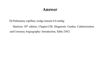 Answer
D) Pulmonary capillary wedge (mean) 4-6 mmhg
Harrison 18th edition, Chapter-230, Diagnostic Cardiac Catheterization
and Coronary Angiography: Introduction, Table 230/2
 