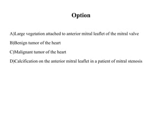 Option
A)Large vegetation attached to anterior mitral leaflet of the mitral valve
B)Benign tumor of the heart
C)Malignant tumor of the heart
D)Calcification on the anterior mitral leaflet in a patient of mitral stenosis
 