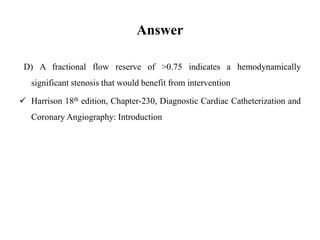 Answer
D) A fractional flow reserve of >0.75 indicates a hemodynamically
significant stenosis that would benefit from intervention
Harrison 18th edition, Chapter-230, Diagnostic Cardiac Catheterization and
Coronary Angiography: Introduction
 