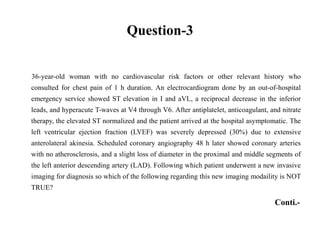 Question-3
36-year-old woman with no cardiovascular risk factors or other relevant history who
consulted for chest pain of 1 h duration. An electrocardiogram done by an out-of-hospital
emergency service showed ST elevation in I and aVL, a reciprocal decrease in the inferior
leads, and hyperacute T-waves at V4 through V6. After antiplatelet, anticoagulant, and nitrate
therapy, the elevated ST normalized and the patient arrived at the hospital asymptomatic. The
left ventricular ejection fraction (LVEF) was severely depressed (30%) due to extensive
anterolateral akinesia. Scheduled coronary angiography 48 h later showed coronary arteries
with no atherosclerosis, and a slight loss of diameter in the proximal and middle segments of
the left anterior descending artery (LAD). Following which patient underwent a new invasive
imaging for diagnosis so which of the following regarding this new imaging modaility is NOT
TRUE?
Conti.-
 