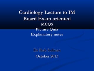 Cardiology Lecture to IM
Board Exam oriented
MCQS
Picture Quiz
Explanatory notes

Dr Ihab Suliman
October 2013

 