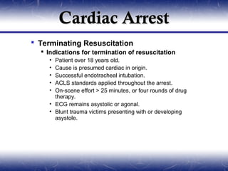 Cardiac Arrest
 Terminating Resuscitation
   Indications for termination of resuscitation
    • Patient over 18 years old.
    • Cause is presumed cardiac in origin.
    • Successful endotracheal intubation.
    • ACLS standards applied throughout the arrest.
    • On-scene effort > 25 minutes, or four rounds of drug
      therapy.
    • ECG remains asystolic or agonal.
    • Blunt trauma victims presenting with or developing
      asystole.
 