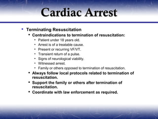 Cardiac Arrest
 Terminating Resuscitation
    Contraindications to termination of resuscitation:
      •   Patient under 18 years old.
      •   Arrest is of a treatable cause.
      •   Present or recurring VF/VT.
      •   Transient return of a pulse.
      •   Signs of neurological viability.
      •   Witnessed arrest.
      •   Family or others opposed to termination of resuscitation.
    Always follow local protocols related to termination of
     resuscitation.
    Support the family or others after termination of
     resuscitation.
    Coordinate with law enforcement as required.
 
