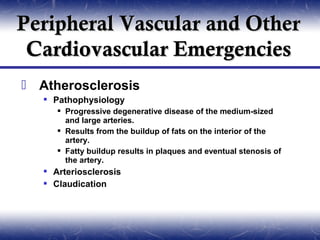 Peripheral Vascular and Other
 Cardiovascular Emergencies
 Atherosclerosis
    Pathophysiology
       Progressive degenerative disease of the medium-sized
        and large arteries.
       Results from the buildup of fats on the interior of the
        artery.
       Fatty buildup results in plaques and eventual stenosis of
        the artery.
    Arteriosclerosis
    Claudication
 