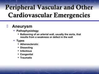 Peripheral Vascular and Other
 Cardiovascular Emergencies
 Aneurysm
   Pathophysiology
     Ballooning of an arterial wall, usually the aorta, that
      results from a weakness or defect in the wall
   Types
       Atherosclerotic
       Dissecting
       Infectious
       Congenital
       Traumatic
 