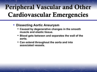 Peripheral Vascular and Other
 Cardiovascular Emergencies
   Dissecting Aortic Aneurysm
     Caused by degenerative changes in the smooth
      muscle and elastic tissue.
     Blood gets between and separates the wall of the
      aorta.
     Can extend throughout the aorta and into
      associated vessels.
 