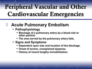 Peripheral Vascular and Other
 Cardiovascular Emergencies
 Acute Pulmonary Embolism
   Pathophysiology
     Blockage of a pulmonary artery by a blood clot or
      other particle.
     The area served by the pulmonary artery fails.
   Signs and Symptoms
     Dependent upon size and location of the blockage.
     Onset of severe, unexplained dyspnea.
     History of recent lengthy immobilization.
 