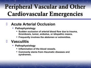 Peripheral Vascular and Other
 Cardiovascular Emergencies
 Acute Arterial Occlusion
    Pathophysiology
      Sudden occlusion of arterial blood flow due to trauma,
       thrombosis, tumor, embolus, or idiopathic means.
      Frequently involves the abdomen or extremities.

 Vasculitis
    Pathophysiology
      Inflammation of the blood vessels.
      Commonly stems from rheumatic diseases and
       syndromes.
 