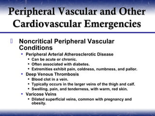 Peripheral Vascular and Other
 Cardiovascular Emergencies
 Noncritical Peripheral Vascular
  Conditions
    Peripheral Arterial Atherosclerotic Disease
       Can be acute or chronic.
       Often associated with diabetes.
       Extremities exhibit pain, coldness, numbness, and pallor.
    Deep Venous Thrombosis
       Blood clot in a vein.
       Typically occurs in the larger veins of the thigh and calf.
       Swelling, pain, and tenderness, with warm, red skin.
    Varicose Veins
       Dilated superficial veins, common with pregnancy and
        obesity.
 