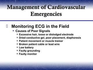Management of Cardiovascular
       Emergencies

 Monitoring ECG in the Field
   Causes of Poor Signals
       Excessive hair, loose or dislodged electrode
       Dried conductive gel, poor placement, diaphoresis
       Patient movement or muscle tremor
       Broken patient cable or lead wire
       Low battery
       Faulty grounding
       Faulty monitor
 