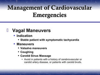 Management of Cardiovascular
       Emergencies

 Vagal Maneuvers
   Indication
     Stable patient with symptomatic tachycardia
   Maneuvers
     Valsalva maneuvers
     Coughing
     Carotid Sinus Massage
       • Avoid in patients with a history of cerebrovascular or
         carotid artery disease, or patients with carotid bruits.
 