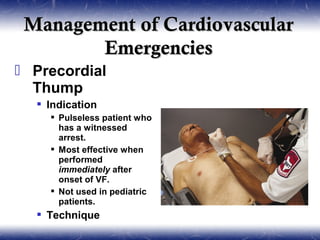 Management of Cardiovascular
        Emergencies
 Precordial
  Thump
   Indication
     Pulseless patient who
      has a witnessed
      arrest.
     Most effective when
      performed
      immediately after
      onset of VF.
     Not used in pediatric
      patients.
   Technique
 