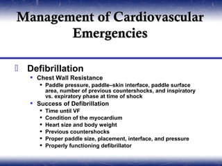 Management of Cardiovascular
       Emergencies

 Defibrillation
    Chest Wall Resistance
       Paddle pressure, paddle–skin interface, paddle surface
        area, number of previous countershocks, and inspiratory
        vs. expiratory phase at time of shock
    Success of Defibrillation
         Time until VF
         Condition of the myocardium
         Heart size and body weight
         Previous countershocks
         Proper paddle size, placement, interface, and pressure
         Properly functioning defibrillator
 
