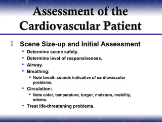 Assessment of the
  Cardiovascular Patient
 Scene Size-up and Initial Assessment
      Determine scene safety.
      Determine level of responsiveness.
      Airway.
      Breathing:
        Note breath sounds indicative of cardiovascular
         problems.
    Circulation:
        Note color, temperature, turgor, moisture, mobility,
         edema.
    Treat life-threatening problems.
 