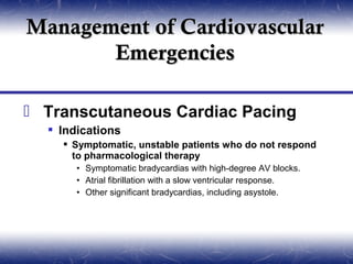 Management of Cardiovascular
       Emergencies

 Transcutaneous Cardiac Pacing
   Indications
     Symptomatic, unstable patients who do not respond
      to pharmacological therapy
       • Symptomatic bradycardias with high-degree AV blocks.
       • Atrial fibrillation with a slow ventricular response.
       • Other significant bradycardias, including asystole.
 
