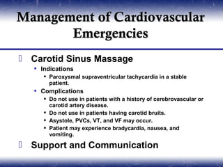 Management of Cardiovascular
       Emergencies
 Carotid Sinus Massage
    Indications
       Paroxysmal supraventricular tachycardia in a stable
        patient.
    Complications
       Do not use in patients with a history of cerebrovascular or
        carotid artery disease.
       Do not use in patients having carotid bruits.
       Asystole, PVCs, VT, and VF may occur.
       Patient may experience bradycardia, nausea, and
        vomiting.

 Support and Communication
 