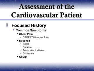 Assessment of the
  Cardiovascular Patient
 Focused History
   Common Symptoms
     Chest Pain
      • OPQRST History of Pain
     Dyspnea
      •   Onset
      •   Duration
      •   Provocation/palliation
      •   Orthopnea
     Cough
 