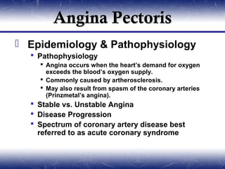 Angina Pectoris
 Epidemiology & Pathophysiology
   Pathophysiology
     Angina occurs when the heart’s demand for oxygen
      exceeds the blood’s oxygen supply.
     Commonly caused by artherosclerosis.
     May also result from spasm of the coronary arteries
      (Prinzmetal’s angina).
   Stable vs. Unstable Angina
   Disease Progression
   Spectrum of coronary artery disease best
    referred to as acute coronary syndrome
 
