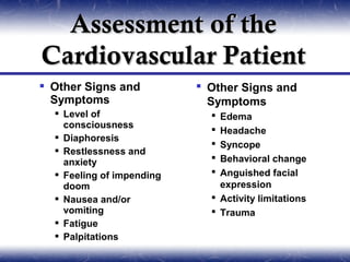 Assessment of the
Cardiovascular Patient
 Other Signs and           Other Signs and
  Symptoms                   Symptoms
   Level of                  Edema
    consciousness             Headache
   Diaphoresis
                              Syncope
   Restlessness and
    anxiety                   Behavioral change
   Feeling of impending      Anguished facial
    doom                       expression
   Nausea and/or             Activity limitations
    vomiting                  Trauma
   Fatigue
   Palpitations
 
