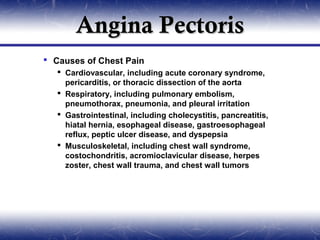 Angina Pectoris
 Causes of Chest Pain
    Cardiovascular, including acute coronary syndrome,
     pericarditis, or thoracic dissection of the aorta
    Respiratory, including pulmonary embolism,
     pneumothorax, pneumonia, and pleural irritation
    Gastrointestinal, including cholecystitis, pancreatitis,
     hiatal hernia, esophageal disease, gastroesophageal
     reflux, peptic ulcer disease, and dyspepsia
    Musculoskeletal, including chest wall syndrome,
     costochondritis, acromioclavicular disease, herpes
     zoster, chest wall trauma, and chest wall tumors
 