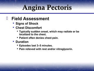 Angina Pectoris
 Field Assessment
   Signs of Shock
   Chest Discomfort
     Typically sudden onset, which may radiate or be
      localized to the chest.
     Patient often denies chest pain.
   Duration
     Episodes last 3–5 minutes.
     Pain relieved with rest and/or nitroglycerin.
 