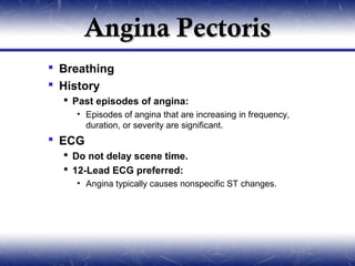 Angina Pectoris
 Breathing
 History
   Past episodes of angina:
    • Episodes of angina that are increasing in frequency,
      duration, or severity are significant.
 ECG
   Do not delay scene time.
   12-Lead ECG preferred:
    • Angina typically causes nonspecific ST changes.
 