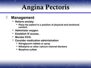Angina Pectoris
 Management
   Relieve anxiety:
       Place the patient in a position of physical and emotional
        comfort.
     Administer oxygen.
     Establish IV access.
     Monitor ECG.
     Consider medication administration:
       Nitroglycerin tablets or spray
       Nifedipine or other calcium channel blockers
       Morphine sulfate
 
