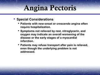 Angina Pectoris
 Special Considerations
   Patients with new-onset or crescendo angina often
    require hospitalization.
   Symptoms not relieved by rest, nitroglycerin, and
    oxygen may indicate an overall worsening of the
    disease or the early stages of a myocardial
    infarction.
   Patients may refuse transport after pain is relieved,
    even though the underlying problem is not
    addressed.
 
