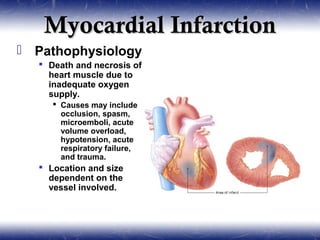 Myocardial Infarction
 Pathophysiology
   Death and necrosis of
    heart muscle due to
    inadequate oxygen
    supply.
      Causes may include
       occlusion, spasm,
       microemboli, acute
       volume overload,
       hypotension, acute
       respiratory failure,
       and trauma.
   Location and size
    dependent on the
    vessel involved.
 
