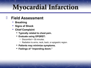 Myocardial Infarction
 Field Assessment
   Breathing
   Signs of Shock
   Chief Complaint
      Typically related to chest pain.
      Evaluate using OPQRST:
        • Discomfort > 30 minutes.
        • Radiation to arms, neck, back, or epigastric region.
      Patients may minimize symptoms.
      Feelings of “impending doom.”
 
