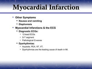 Myocardial Infarction
 Other Symptoms
    Nausea and vomiting
    Diaphoresis
 Myocardial Infarctions & the ECG
    Diagnostic ECGs:
     • 12-lead ECGs
     • S-T segment
     • Pathological Q waves
    Dysrhythmias:
     • Asystole, PEA, VF, VT.
     • Dysrhythmias are the leading cause of death in MI.
 