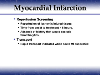 Myocardial Infarction
 Reperfusion Screening
   Reperfusion of ischemic/injured tissue.
   Time from onset to treatment < 6 hours.
   Absence of history that would exclude
    thrombolytics.
 Transport
   Rapid transport indicated when acute MI suspected
 