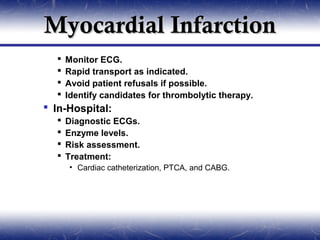Myocardial Infarction
     Monitor ECG.
     Rapid transport as indicated.
     Avoid patient refusals if possible.
     Identify candidates for thrombolytic therapy.
 In-Hospital:
     Diagnostic ECGs.
     Enzyme levels.
     Risk assessment.
     Treatment:
       • Cardiac catheterization, PTCA, and CABG.
 