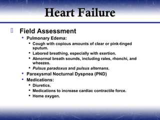 Heart Failure
 Field Assessment
   Pulmonary Edema:
     Cough with copious amounts of clear or pink-tinged
      sputum.
     Labored breathing, especially with exertion.
     Abnormal breath sounds, including rales, rhonchi, and
      wheezes.
     Pulsus paradoxus and pulsus alternans.
   Paroxysmal Nocturnal Dyspnea (PND)
   Medications:
     Diuretics.
     Medications to increase cardiac contractile force.
     Home oxygen.
 