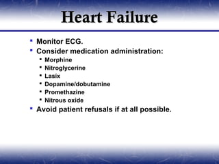 Heart Failure
 Monitor ECG.
 Consider medication administration:
     Morphine
     Nitroglycerine
     Lasix
     Dopamine/dobutamine
     Promethazine
     Nitrous oxide
 Avoid patient refusals if at all possible.
 
