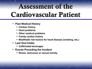 Assessment of the
Cardiovascular Patient
 Past Medical History
      Cardiac history
      Heart problems
      Other medical problems
      Family cardiac history
      Modifiable risk factors for heart disease (smoking, etc.)
 Last Oral Intake
    Caffeinated beverages
 Events Preceding the Incident
    Stress, strenuous or sexual activity
 