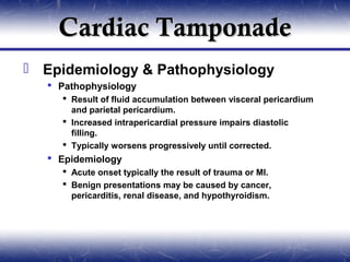 Cardiac Tamponade
 Epidemiology & Pathophysiology
    Pathophysiology
      Result of fluid accumulation between visceral pericardium
       and parietal pericardium.
      Increased intrapericardial pressure impairs diastolic
       filling.
      Typically worsens progressively until corrected.
    Epidemiology
      Acute onset typically the result of trauma or MI.
      Benign presentations may be caused by cancer,
       pericarditis, renal disease, and hypothyroidism.
 