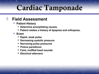 Cardiac Tamponade
 Field Assessment
   Patient History
      Determine precipitating causes.
      Patient relates a history of dyspnea and orthopnea.
   Exam
        Rapid, weak pulse
        Decreasing systolic pressure
        Narrowing pulse pressures
        Pulsus paradoxus
        Faint, muffled heart sounds
        Electrical alternans
 