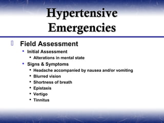 Hypertensive
              Emergencies
 Field Assessment
   Initial Assessment
      Alterations in mental state
   Signs & Symptoms
        Headache accompanied by nausea and/or vomiting
        Blurred vision
        Shortness of breath
        Epistaxis
        Vertigo
        Tinnitus
 