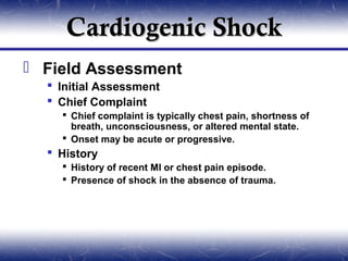 Cardiogenic Shock
 Field Assessment
   Initial Assessment
   Chief Complaint
     Chief complaint is typically chest pain, shortness of
      breath, unconsciousness, or altered mental state.
     Onset may be acute or progressive.
   History
     History of recent MI or chest pain episode.
     Presence of shock in the absence of trauma.
 