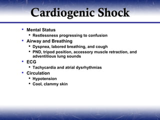 Cardiogenic Shock
 Mental Status
    Restlessness progressing to confusion
 Airway and Breathing
    Dyspnea, labored breathing, and cough
    PND, tripod position, accessory muscle retraction, and
     adventitious lung sounds
 ECG
    Tachycardia and atrial dysrhythmias
 Circulation
    Hypotension
    Cool, clammy skin
 