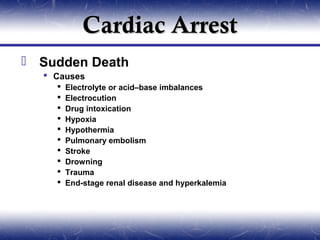 Cardiac Arrest
 Sudden Death
   Causes
       Electrolyte or acid–base imbalances
       Electrocution
       Drug intoxication
       Hypoxia
       Hypothermia
       Pulmonary embolism
       Stroke
       Drowning
       Trauma
       End-stage renal disease and hyperkalemia
 